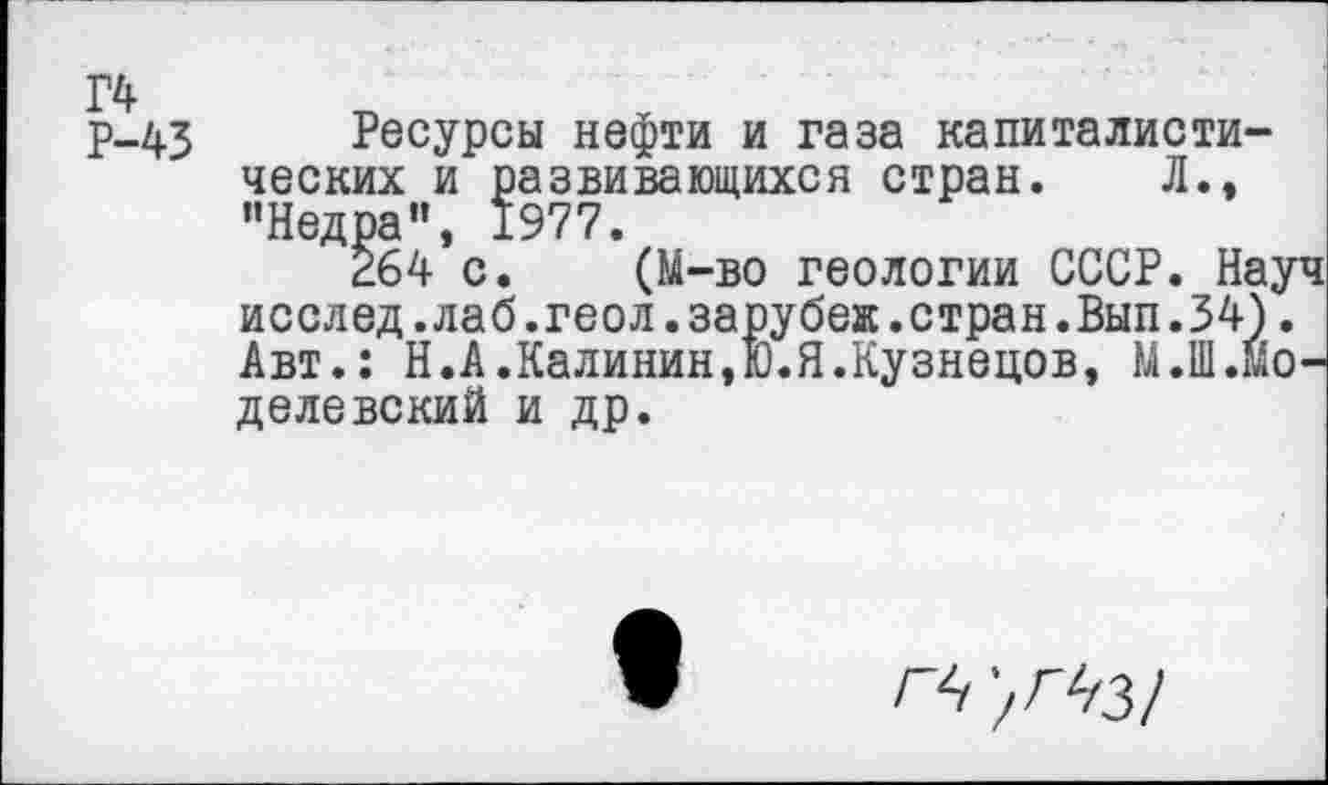 ﻿Г4 Р-43
Ресурсы нефти и газа капиталистических и развивающихся стран. Л., "Недра", 1977.
264 с. (М-во геологии СССР. Науч исслед.лаб.геол.зарубеж.стран.Вып.34). Авт.: Н.А.Калинин,!).Я.Кузнецов, М.Ш.Йо-делевский и др.
ГЬ '/ГЧЗ!